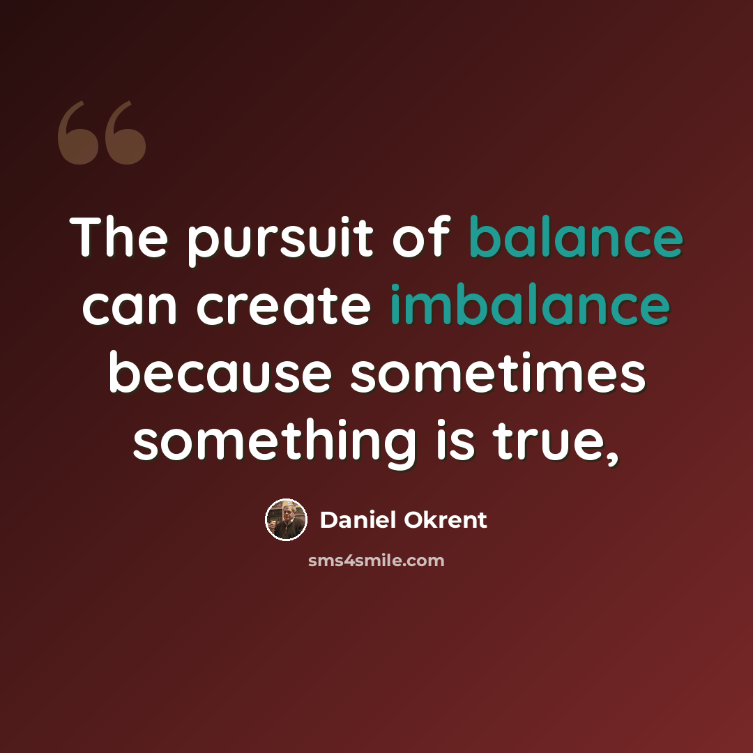 “The pursuit of balance can create imbalance because sometimes something is true,” quote by Daniel Okrent