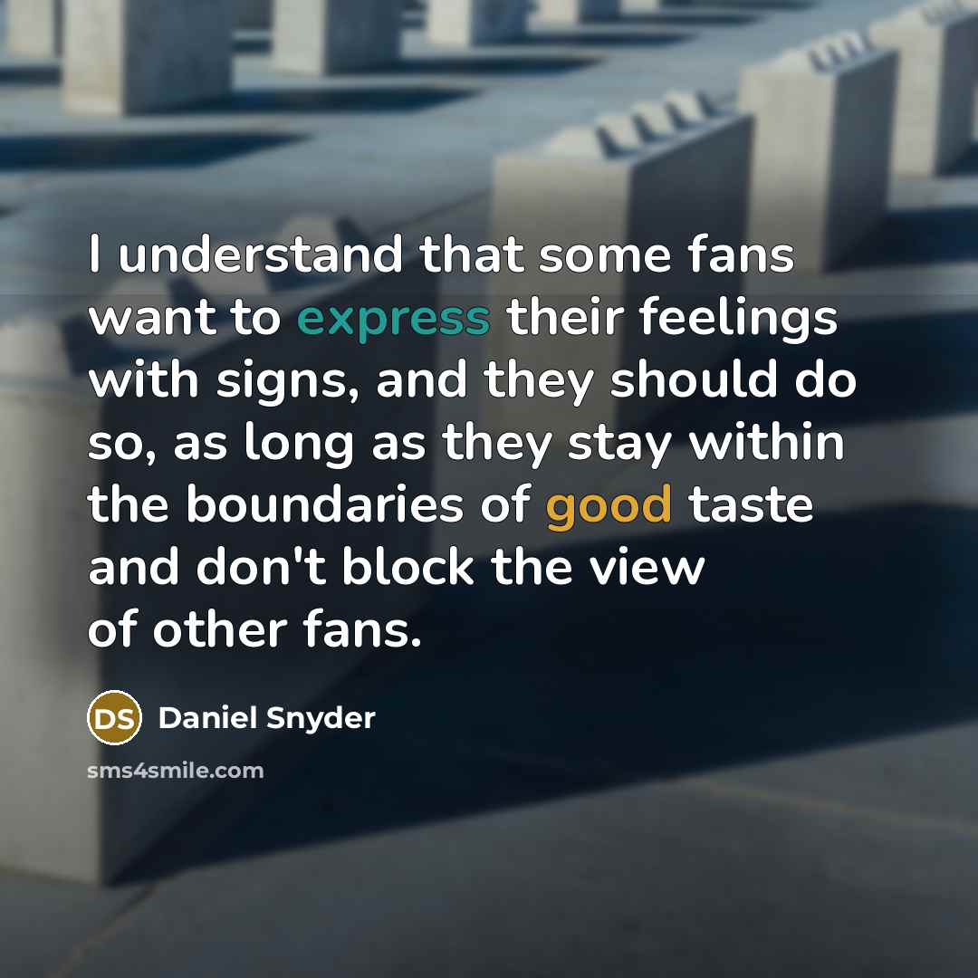 “I understand that some fans want to express their feelings with signs, and they should do so, as long as they stay within the boundaries of good taste and don't block the view of other fans.” quote by Daniel Snyder