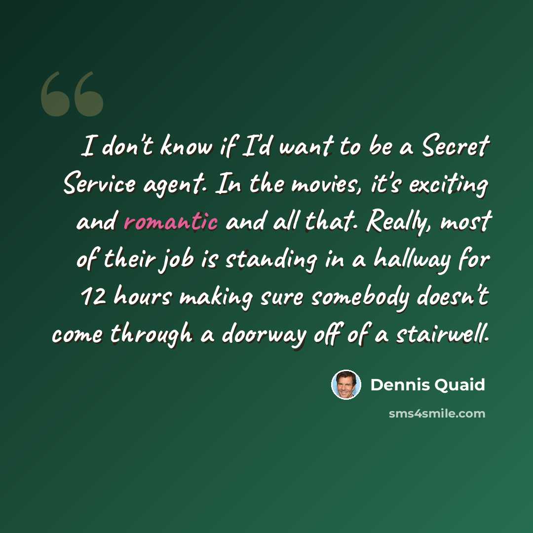 “I don't know if I'd want to be a Secret Service agent. In the movies, it's exciting and romantic and all that. Really, most of their job is standing in a hallway for 12 hours making sure somebody doesn't come through a doorway off of a stairwell.” quote by Dennis Quaid
