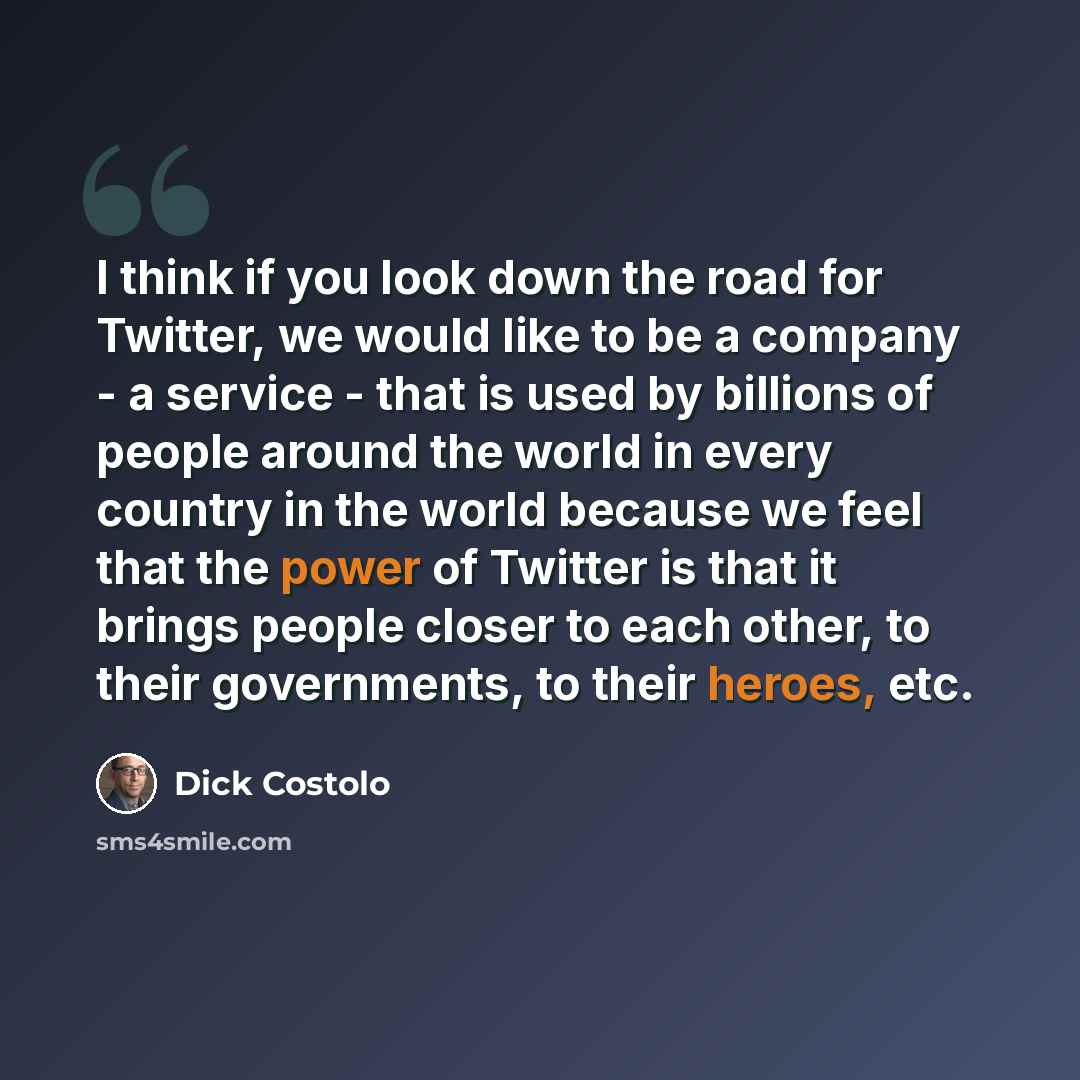 “I think if you look down the road for Twitter, we would like to be a company - a service - that is used by billions of people around the world in every country in the world because we feel that the power of Twitter is that it brings people closer to each other, to their governments, to their…” quote by Dick Costolo