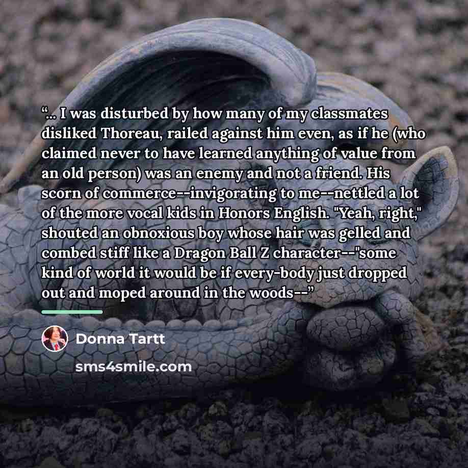 “... I was disturbed by how many of my classmates disliked Thoreau, railed against him even, as if he (who claimed never to have learned anything of value from an old person) was an enemy and not a friend. His scorn of commerce--invigorating to me--nettled a lot of the more vocal kids in Honors…” quote by Donna Tartt