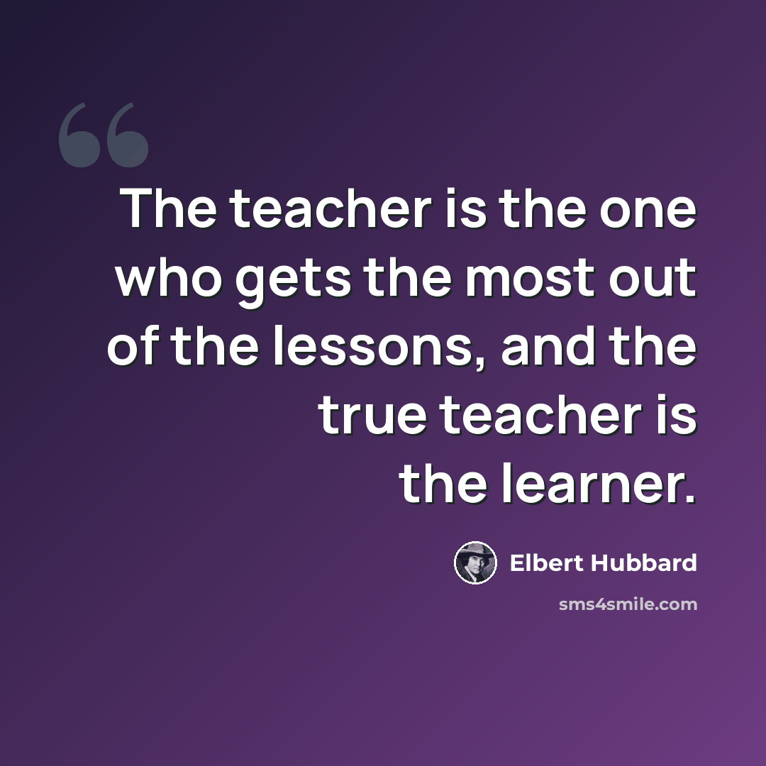 “The teacher is the one who gets the most out of the lessons, and the true teacher is the learner.” quote by Elbert Hubbard