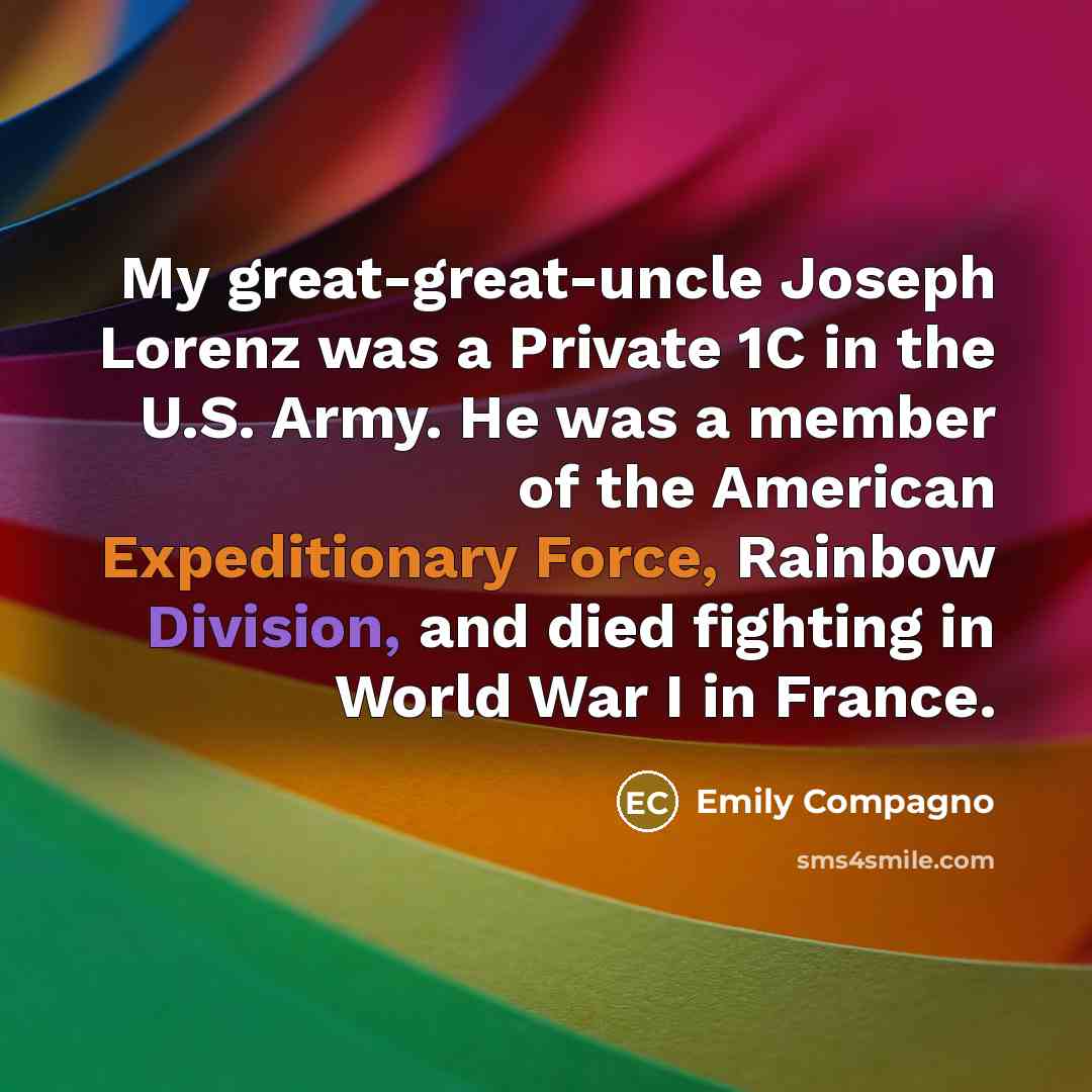 “My great-great-uncle Joseph Lorenz was a Private 1C in the U.S. Army. He was a member of the American Expeditionary Force, Rainbow Division, and died fighting in World War I in France.” quote by Emily Compagno