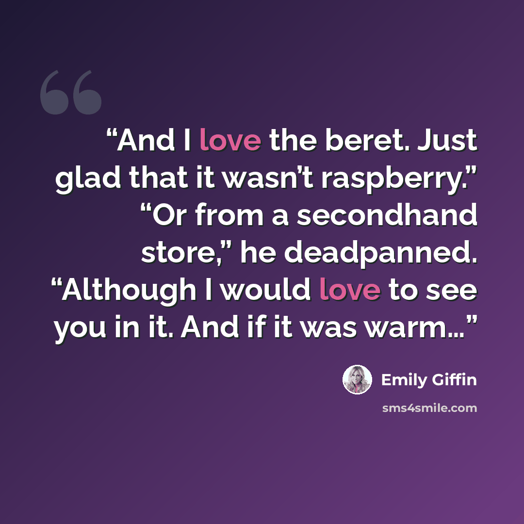 “And I love the beret. Just glad that it wasn’t raspberry.” “Or from a secondhand store,” he deadpanned. “Although I would love to see you in it. And if it was warm…” quote by Emily Giffin