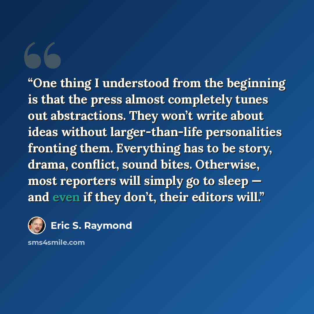 “One thing I understood from the beginning is that the press almost completely tunes out abstractions. They won’t write about ideas without larger-than-life personalities fronting them. Everything has to be story, drama, conflict, sound bites. Otherwise, most reporters will simply go to sleep — and…” quote by Eric S. Raymond