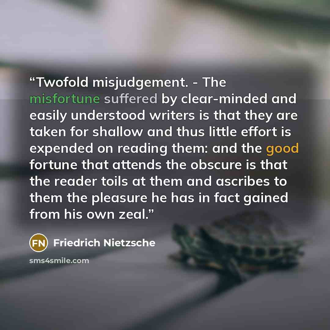 “Twofold misjudgement. - The misfortune suffered by clear-minded and easily understood writers is that they are taken for shallow and thus little effort is expended on reading them: and the good fortune that attends the obscure is that the reader toils at them and ascribes to them the pleasure he…” quote by Friedrich Nietzsche