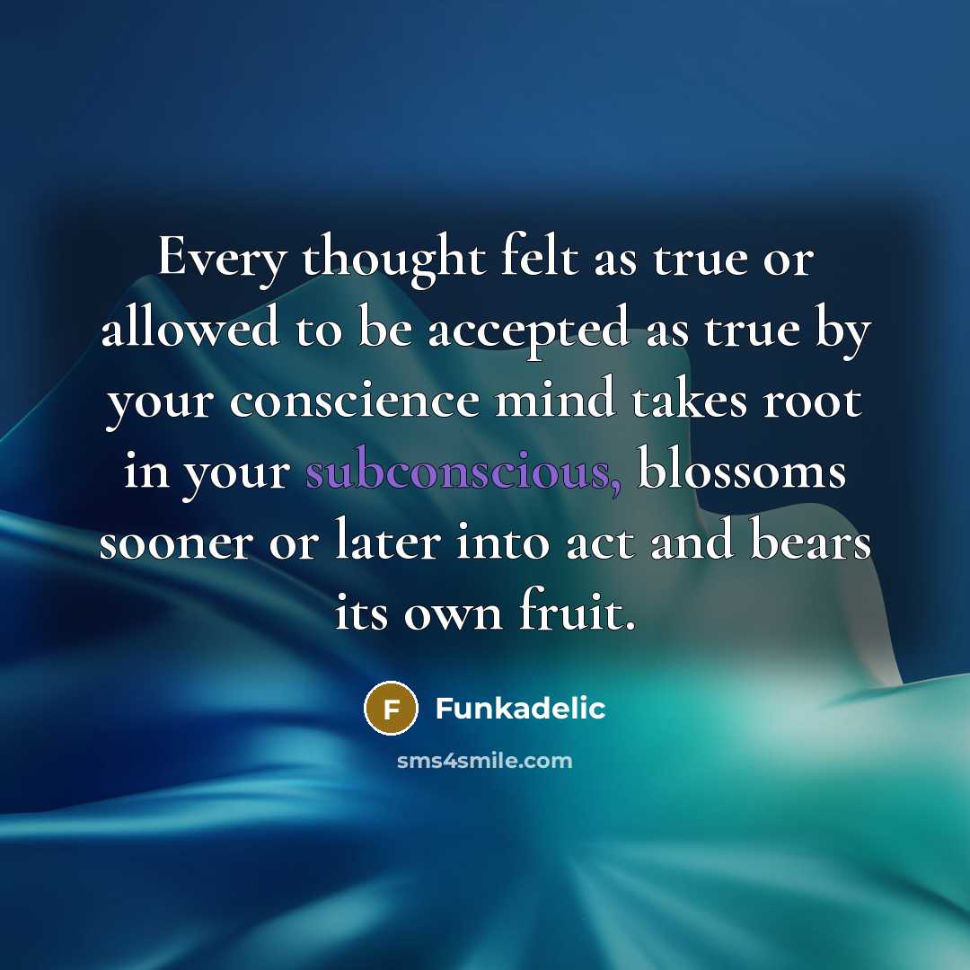 “Every thought felt as true or allowed to be accepted as true by your conscience mind takes root in your subconscious, blossoms sooner or later into act and bears its own fruit.” quote by Funkadelic