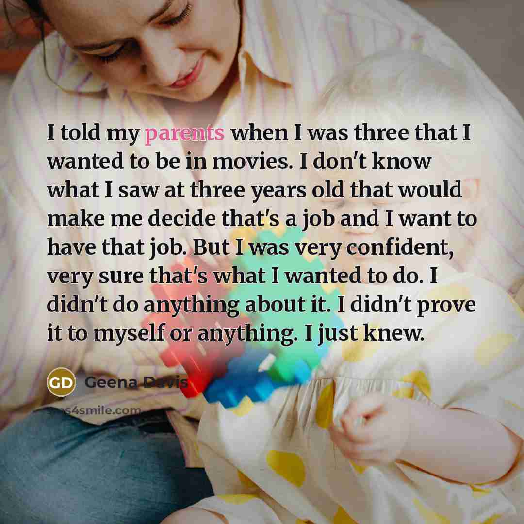 “I told my parents when I was three that I wanted to be in movies. I don't know what I saw at three years old that would make me decide that's a job and I want to have that job. But I was very confident, very sure that's what I wanted to do. I didn't do anything about it. I didn't prove it to…” quote by Geena Davis