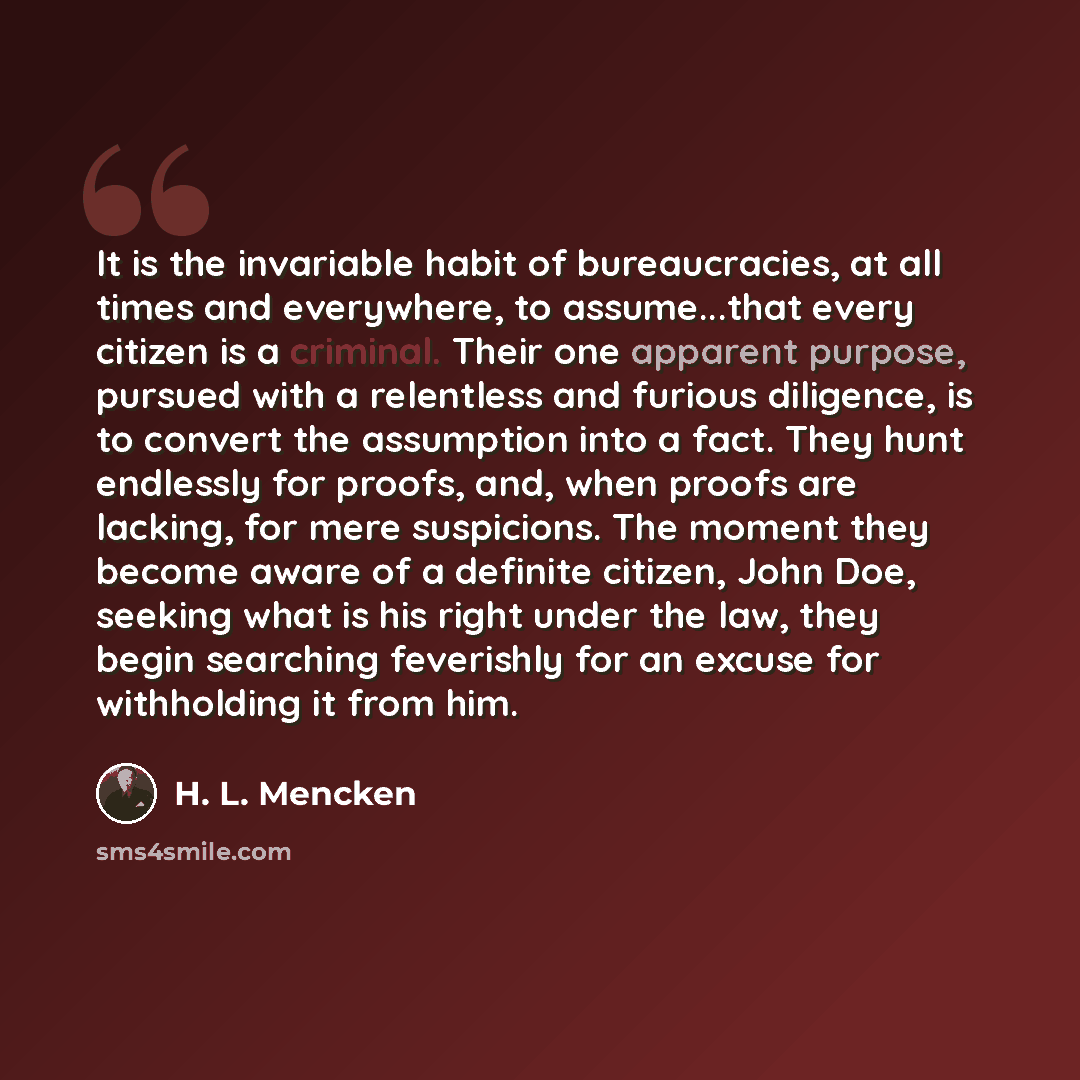 “It is the invariable habit of bureaucracies, at all times and everywhere, to assume...that every citizen is a criminal. Their one apparent purpose, pursued with a relentless and furious diligence, is to convert the assumption into a fact. They hunt endlessly for proofs, and, when proofs are…” quote by H. L. Mencken