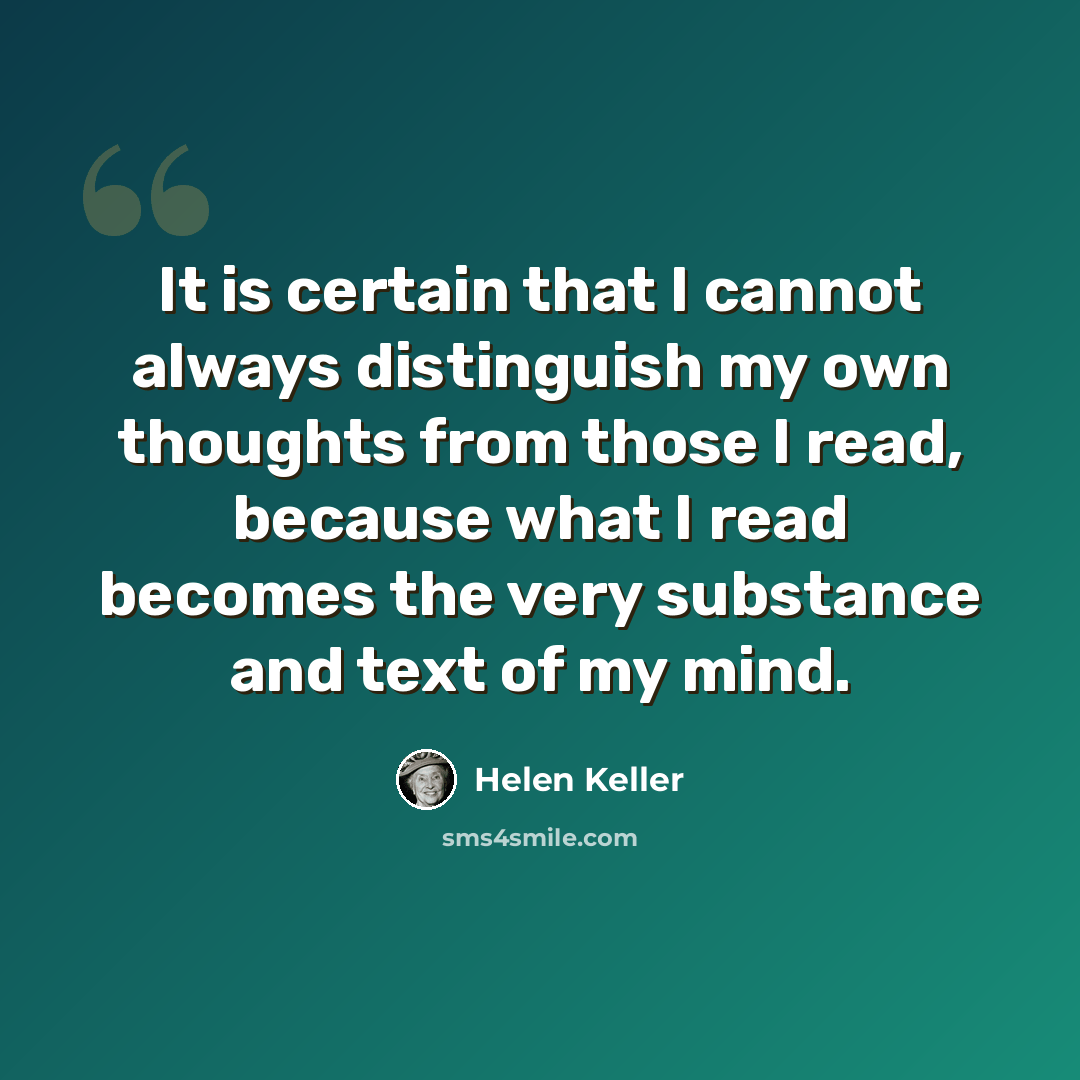 “It is certain that I cannot always distinguish my own thoughts from those I read, because what I read becomes the very substance and text of my mind.” quote by Helen Keller