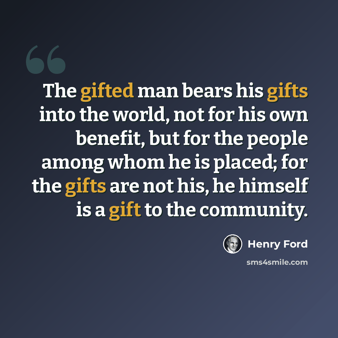 “The gifted man bears his gifts into the world, not for his own benefit, but for the people among whom he is placed; for the gifts are not his, he himself is a gift to the community.” quote by Henry Ford