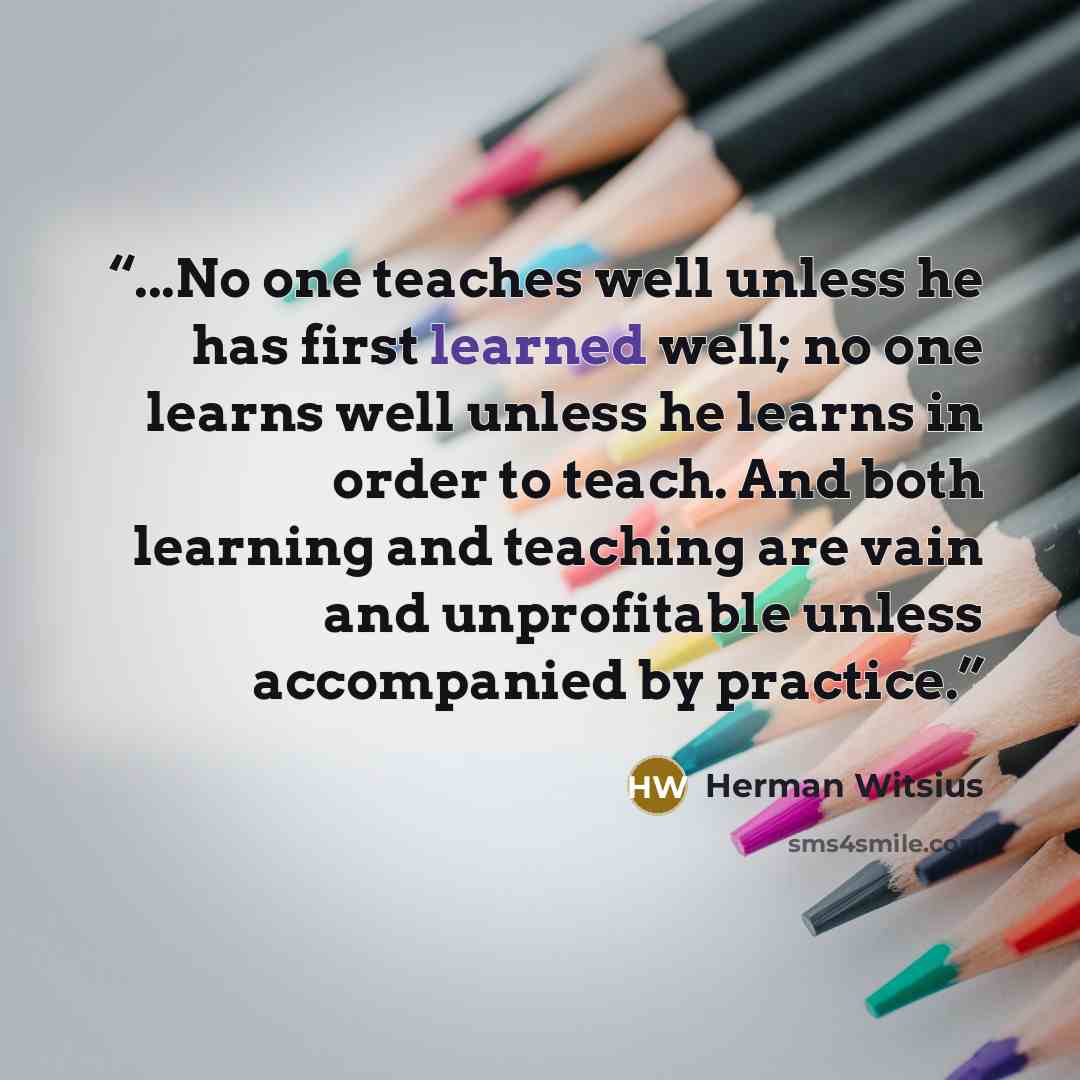 “...No one teaches well unless he has first learned well; no one learns well unless he learns in order to teach. And both learning and teaching are vain and unprofitable unless accompanied by practice.” quote by Herman Witsius