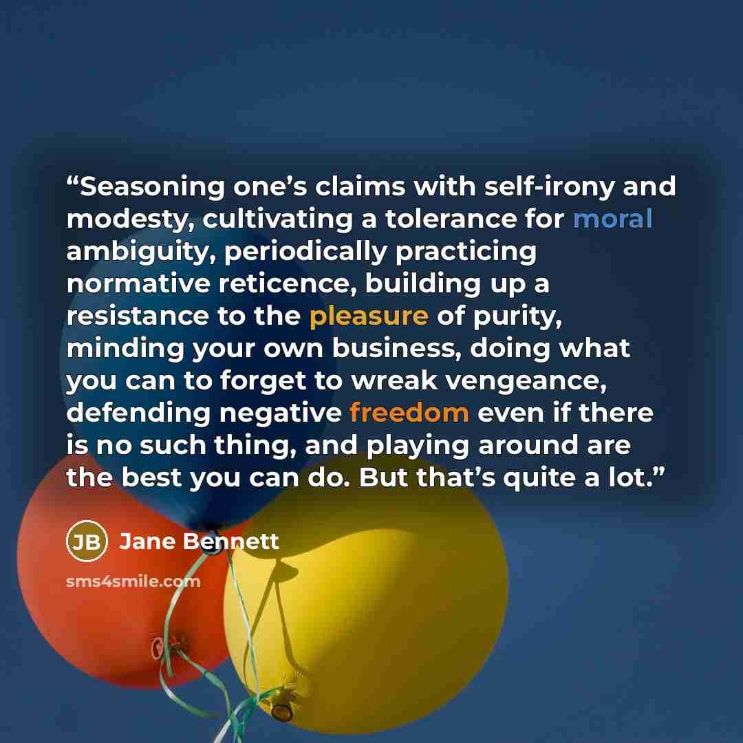 “Seasoning one’s claims with self-irony and modesty, cultivating a tolerance for moral ambiguity, periodically practicing normative reticence, building up a resistance to the pleasure of purity, minding your own business, doing what you can to forget to wreak vengeance, defending negative freedom…” quote by Jane Bennett