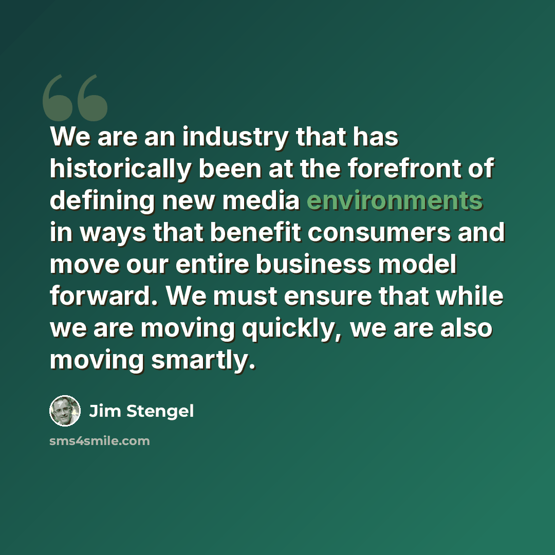 “We are an industry that has historically been at the forefront of defining new media environments in ways that benefit consumers and move our entire business model forward. We must ensure that while we are moving quickly, we are also moving smartly.” quote by Jim Stengel