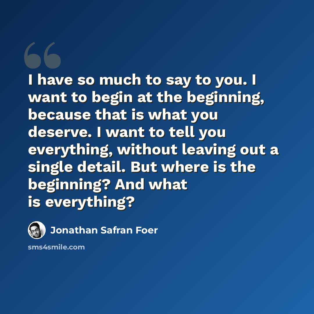 “I have so much to say to you. I want to begin at the beginning, because that is what you deserve. I want to tell you everything, without leaving out a single detail. But where is the beginning? And what is everything?” quote by Jonathan Safran Foer