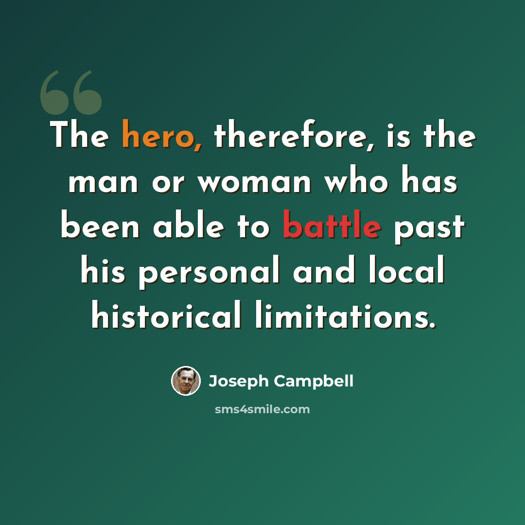 “The hero, therefore, is the man or woman who has been able to battle past his personal and local historical limitations.” quote by Joseph Campbell