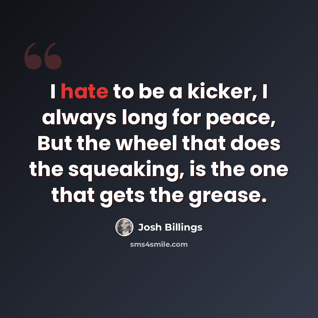 “I hate to be a kicker, I always long for peace, But the wheel that does the squeaking, is the one that gets the grease.” quote by Josh Billings