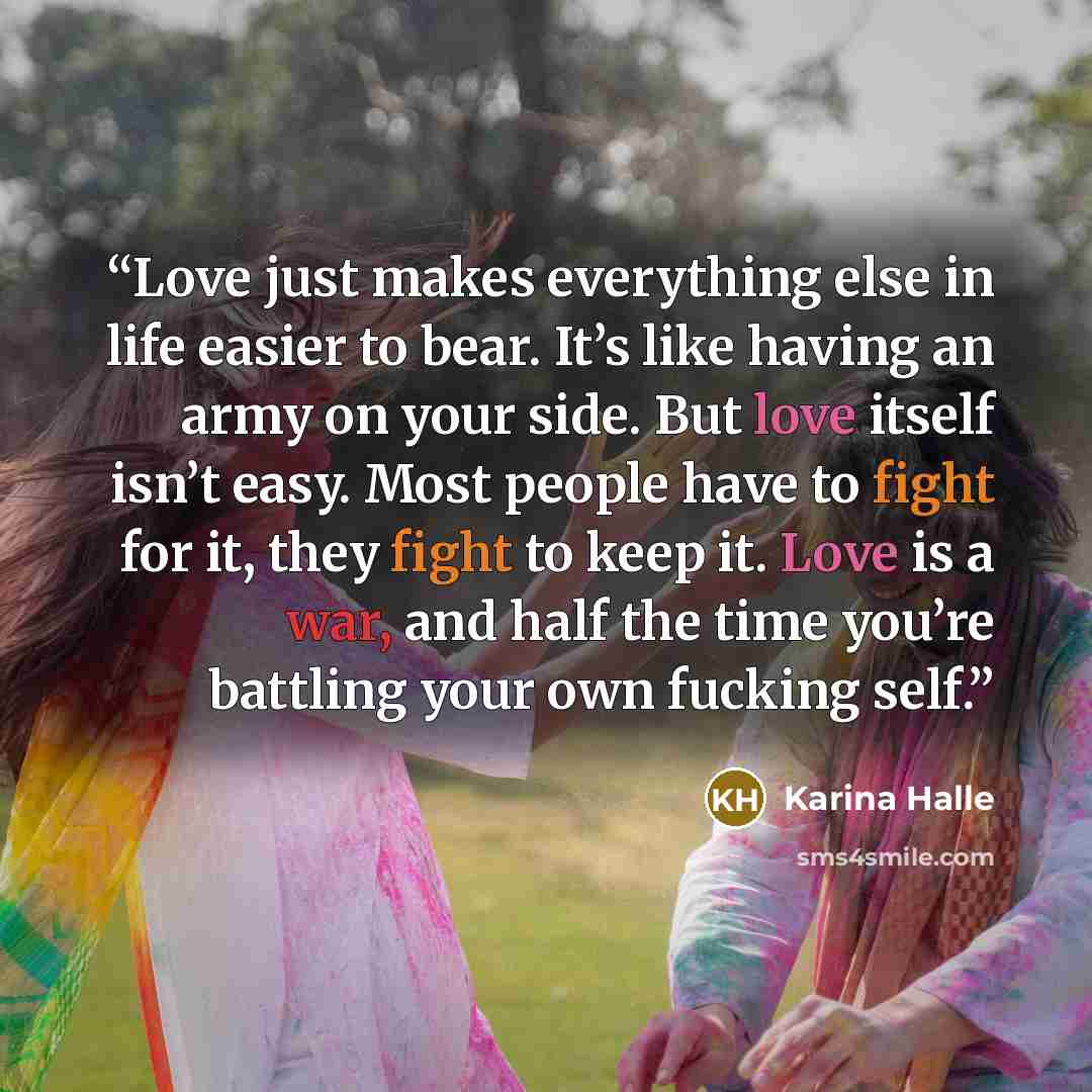 “Love just makes everything else in life easier to bear. It’s like having an army on your side. But love itself isn’t easy. Most people have to fight for it, they fight to keep it. Love is a war, and half the time you’re battling your own fucking self.” quote by Karina Halle