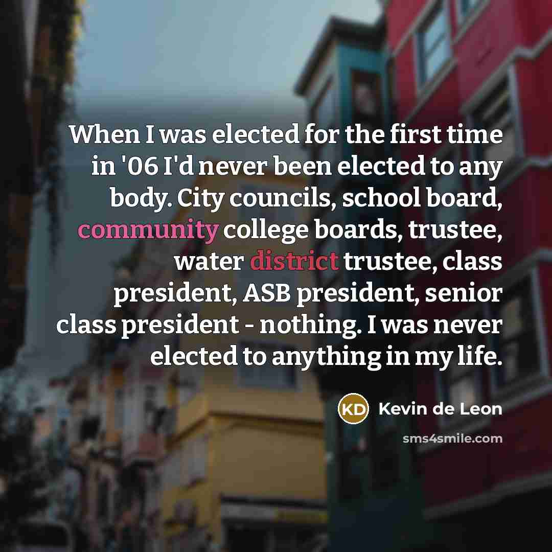 “When I was elected for the first time in '06 I'd never been elected to any body. City councils, school board, community college boards, trustee, water district trustee, class president, ASB president, senior class president - nothing. I was never elected to anything in my life.” quote by Kevin de Leon