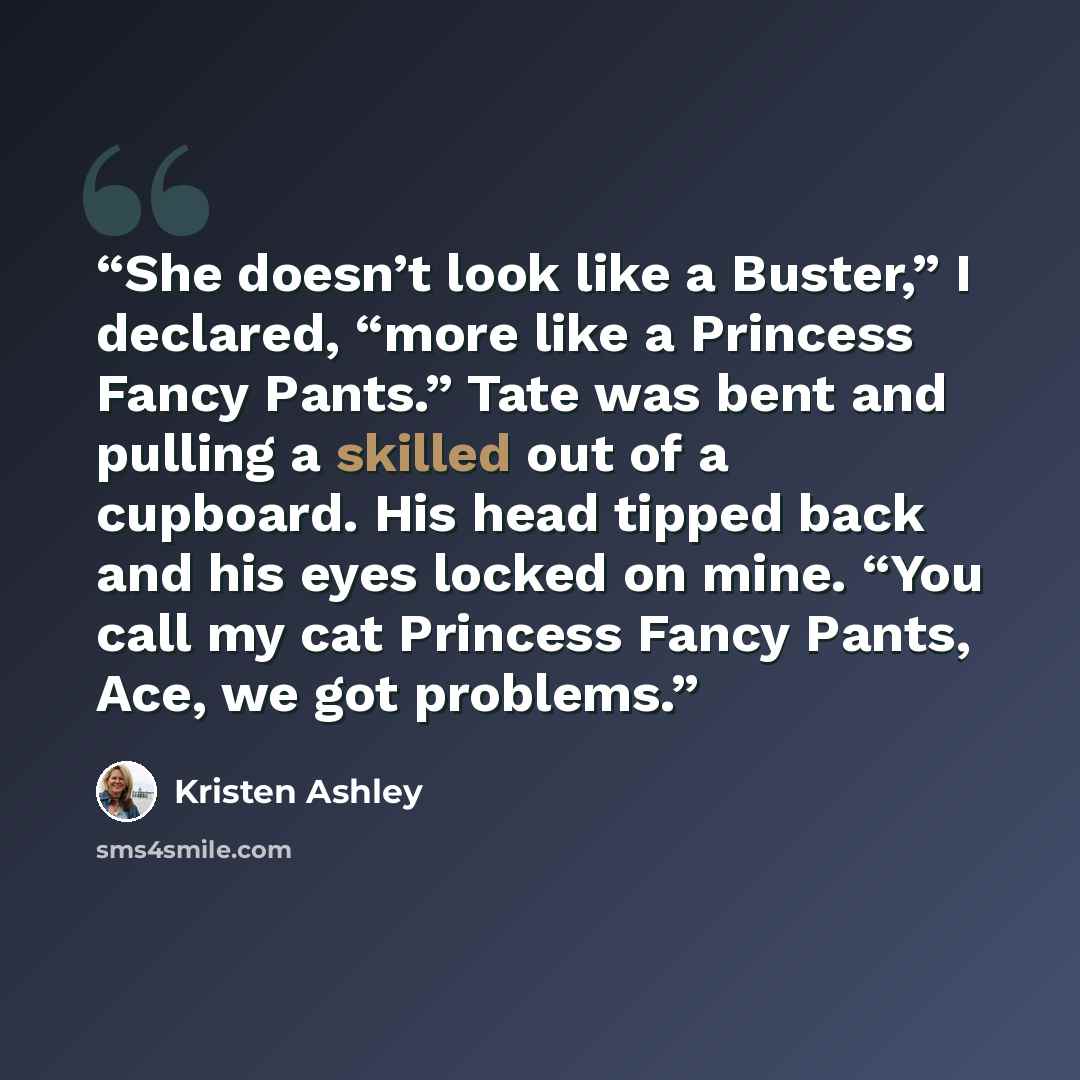 “She doesn’t look like a Buster,” I declared, “more like a Princess Fancy Pants.” Tate was bent and pulling a skilled out of a cupboard. His head tipped back and his eyes locked on mine. “You call my cat Princess Fancy Pants, Ace, we got problems.” quote by Kristen Ashley