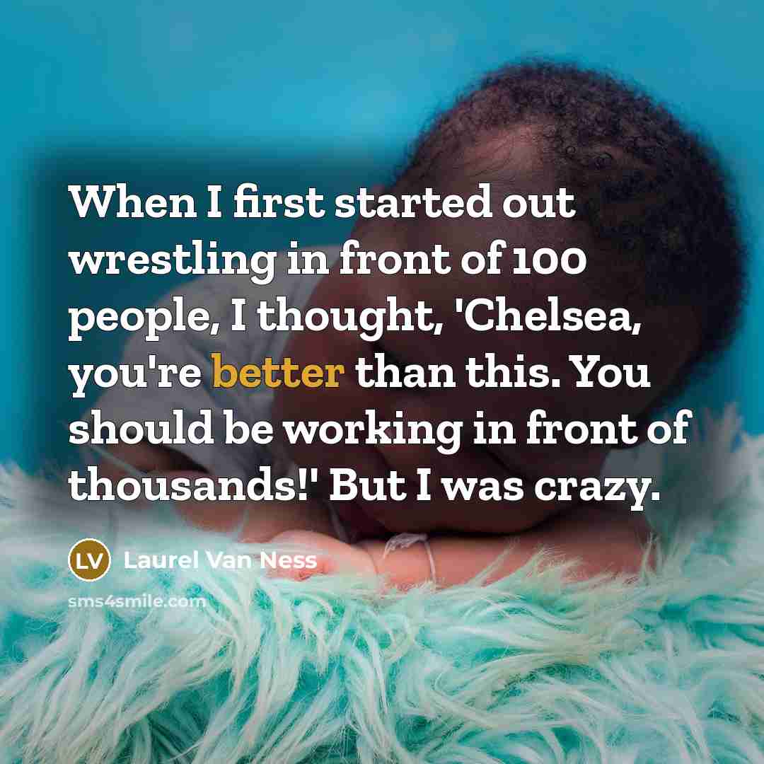 “When I first started out wrestling in front of 100 people, I thought, 'Chelsea, you're better than this. You should be working in front of thousands!' But I was crazy.” quote by Laurel Van Ness