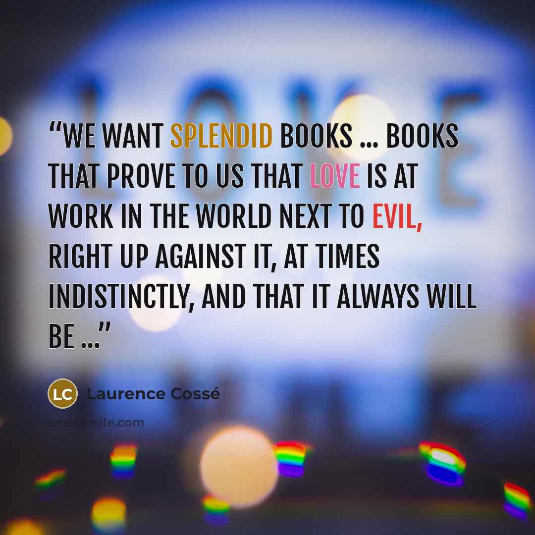 “We want splendid books ... books that prove to us that love is at work in the world next to evil, right up against it, at times indistinctly, and that it always will be ...” quote by Laurence Cossé