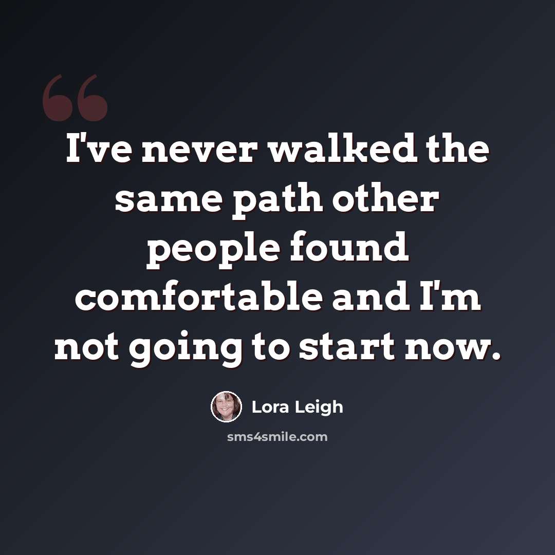 “I've never walked the same path other people found comfortable and I'm not going to start now.” quote by Lora Leigh