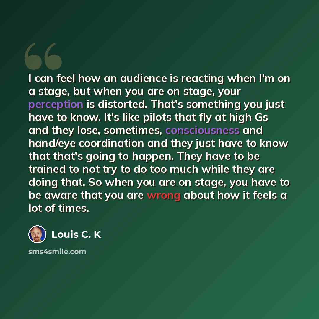 “I can feel how an audience is reacting when I'm on a stage, but when you are on stage, your perception is distorted. That's something you just have to know. It's like pilots that fly at high Gs and they lose, sometimes, consciousness and hand/eye coordination and they just have to know that that's…” quote by Louis C. K