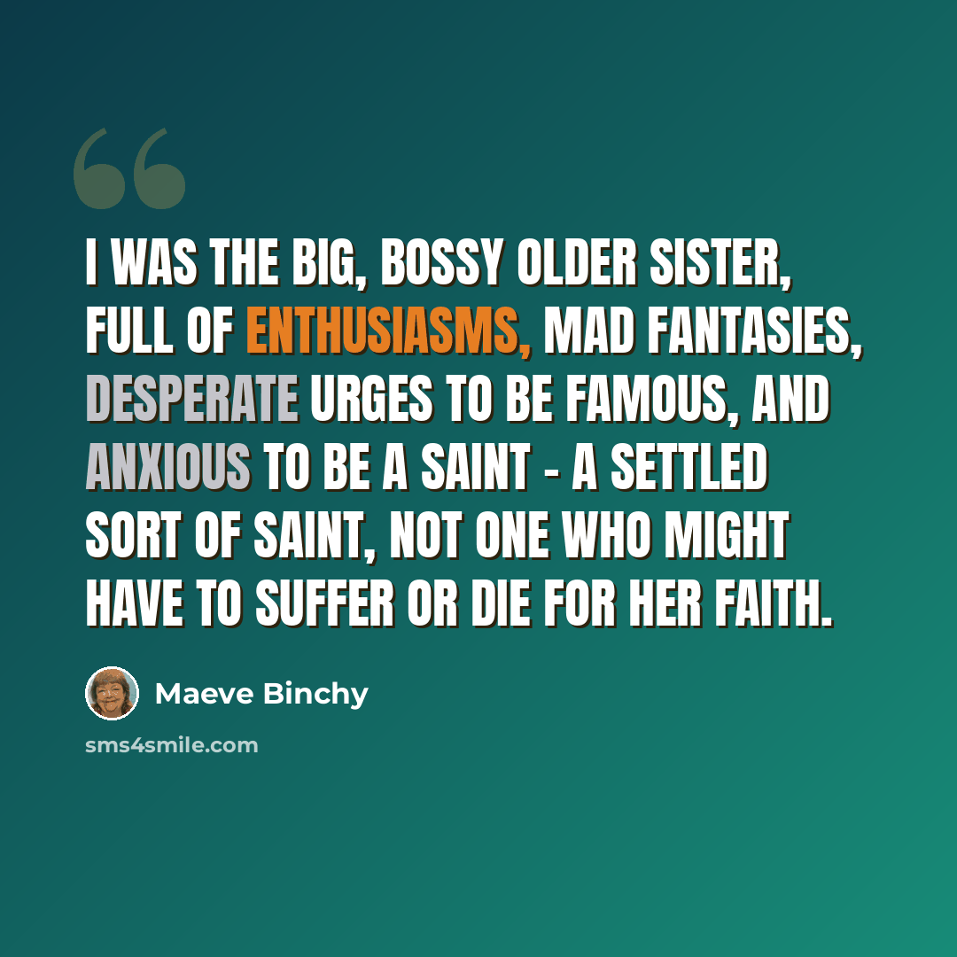 “I was the big, bossy older sister, full of enthusiasms, mad fantasies, desperate urges to be famous, and anxious to be a saint - a settled sort of saint, not one who might have to suffer or die for her faith.” quote by Maeve Binchy