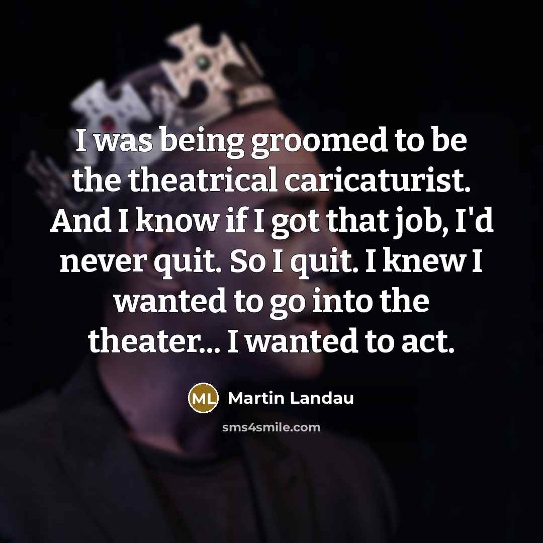 “I was being groomed to be the theatrical caricaturist. And I know if I got that job, I'd never quit. So I quit. I knew I wanted to go into the theater... I wanted to act.” quote by Martin Landau