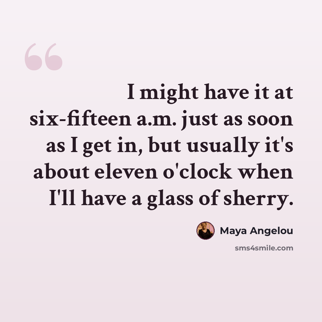 “I might have it at six-fifteen a.m. just as soon as I get in, but usually it's about eleven o'clock when I'll have a glass of sherry.” quote by Maya Angelou