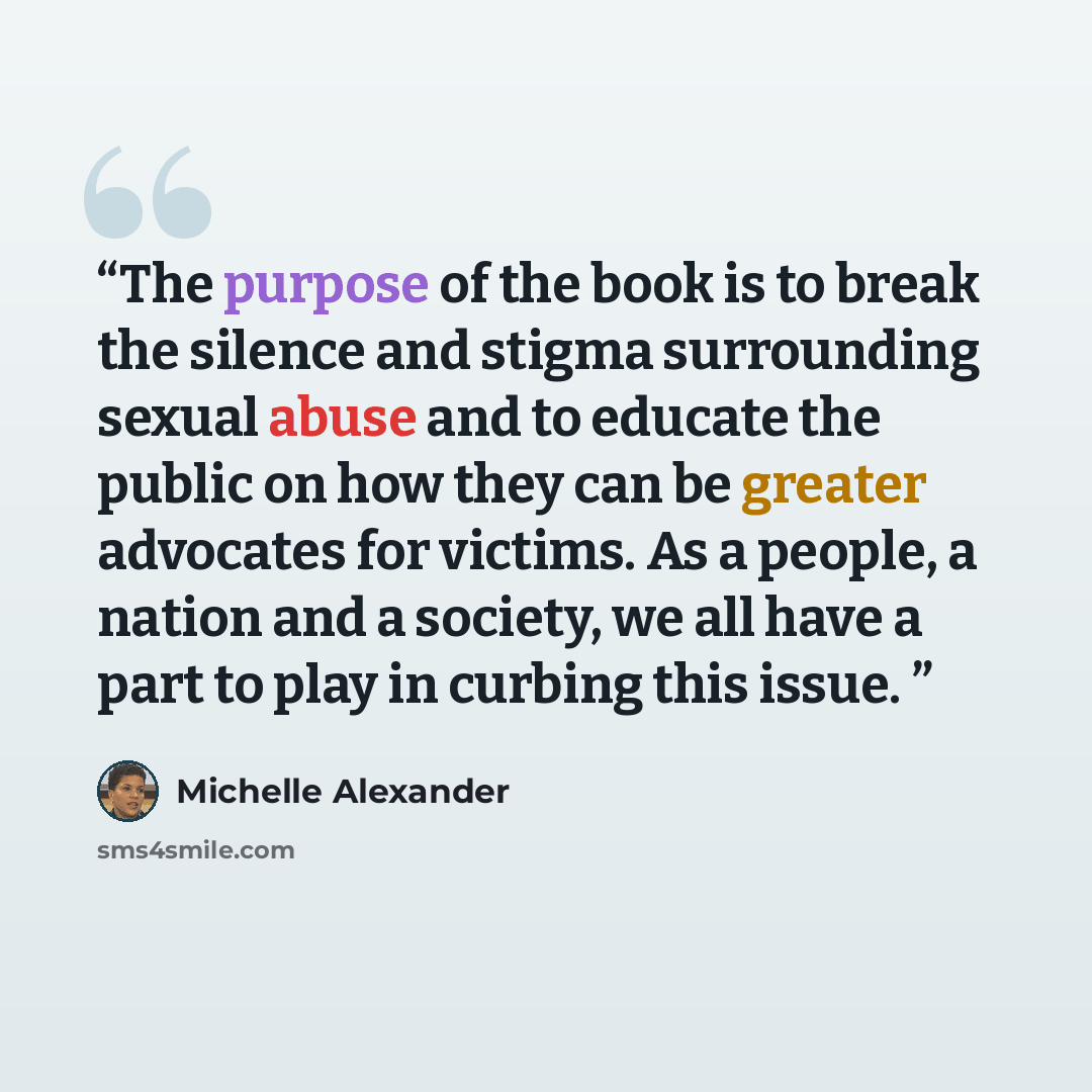 “The purpose of the book is to break the silence and stigma surrounding sexual abuse and to educate the public on how they can be greater advocates for victims. As a people, a nation and a society, we all have a part to play in curbing this issue.” quote by Michelle Alexander