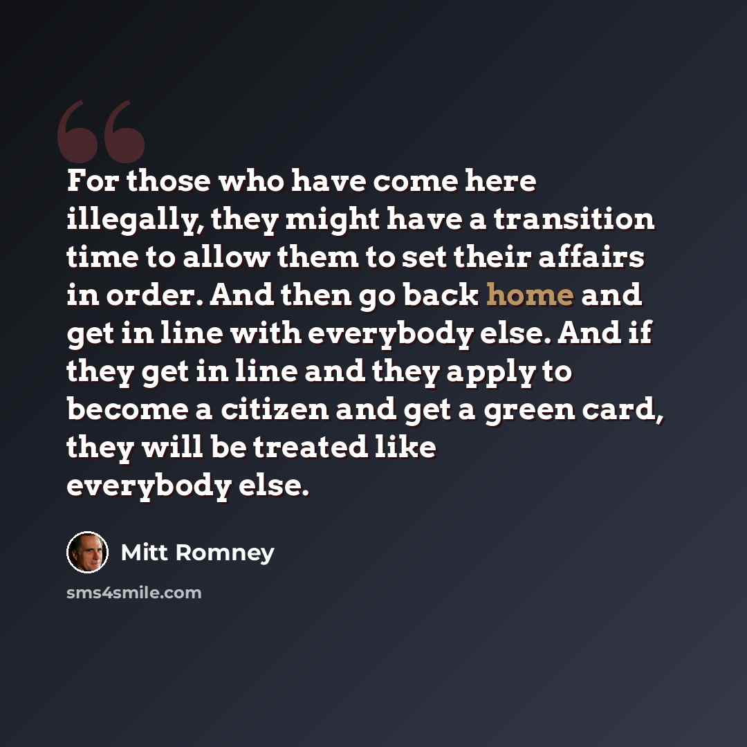 “For those who have come here illegally, they might have a transition time to allow them to set their affairs in order. And then go back home and get in line with everybody else. And if they get in line and they apply to become a citizen and get a green card, they will be treated like everybody else.” quote by Mitt Romney