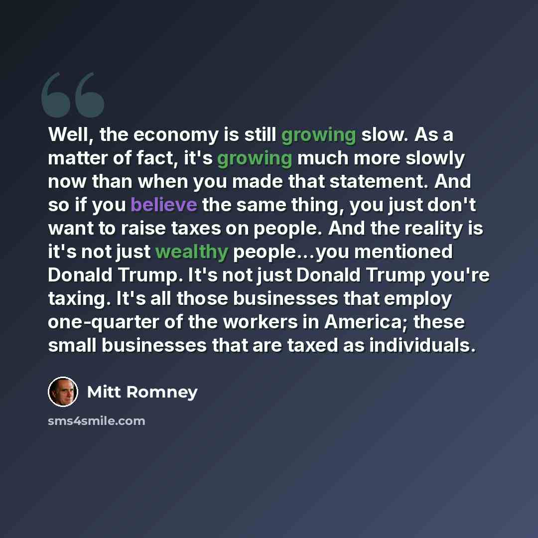 “Well, the economy is still growing slow. As a matter of fact, it's growing much more slowly now than when you made that statement. And so if you believe the same thing, you just don't want to raise taxes on people. And the reality is it's not just wealthy people...you mentioned Donald Trump. It's…” quote by Mitt Romney