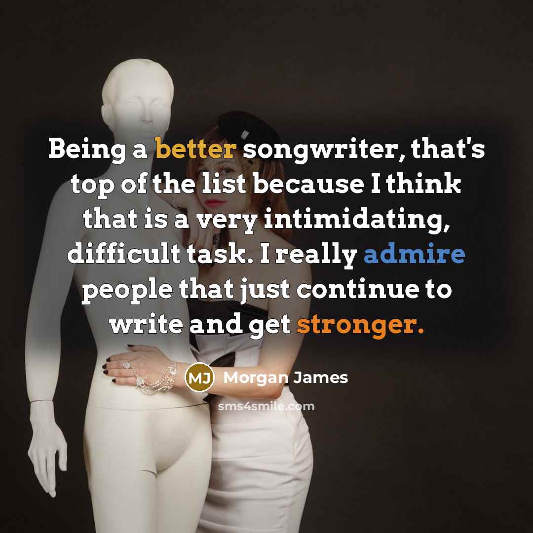 “Being a better songwriter, that's top of the list because I think that is a very intimidating, difficult task. I really admire people that just continue to write and get stronger.” quote by Morgan James