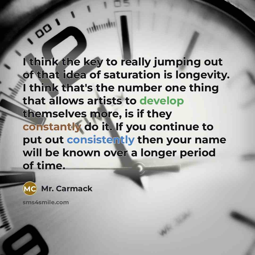 “I think the key to really jumping out of that idea of saturation is longevity. I think that's the number one thing that allows artists to develop themselves more, is if they constantly do it. If you continue to put out consistently then your name will be known over a longer period of time.” quote by Mr. Carmack