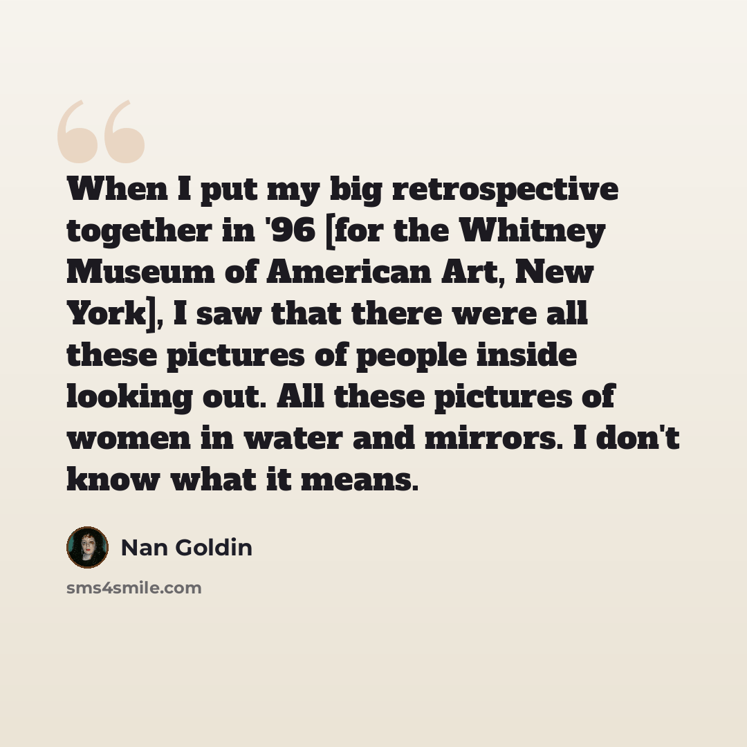 “When I put my big retrospective together in '96 [for the Whitney Museum of American Art, New York], I saw that there were all these pictures of people inside looking out. All these pictures of women in water and mirrors. I don't know what it means.” quote by Nan Goldin