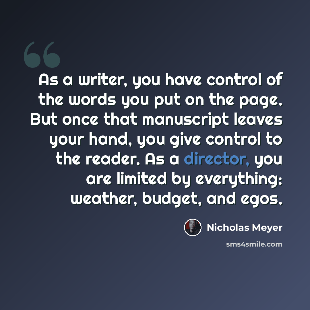 “As a writer, you have control of the words you put on the page. But once that manuscript leaves your hand, you give control to the reader. As a director, you are limited by everything: weather, budget, and egos.” quote by Nicholas Meyer
