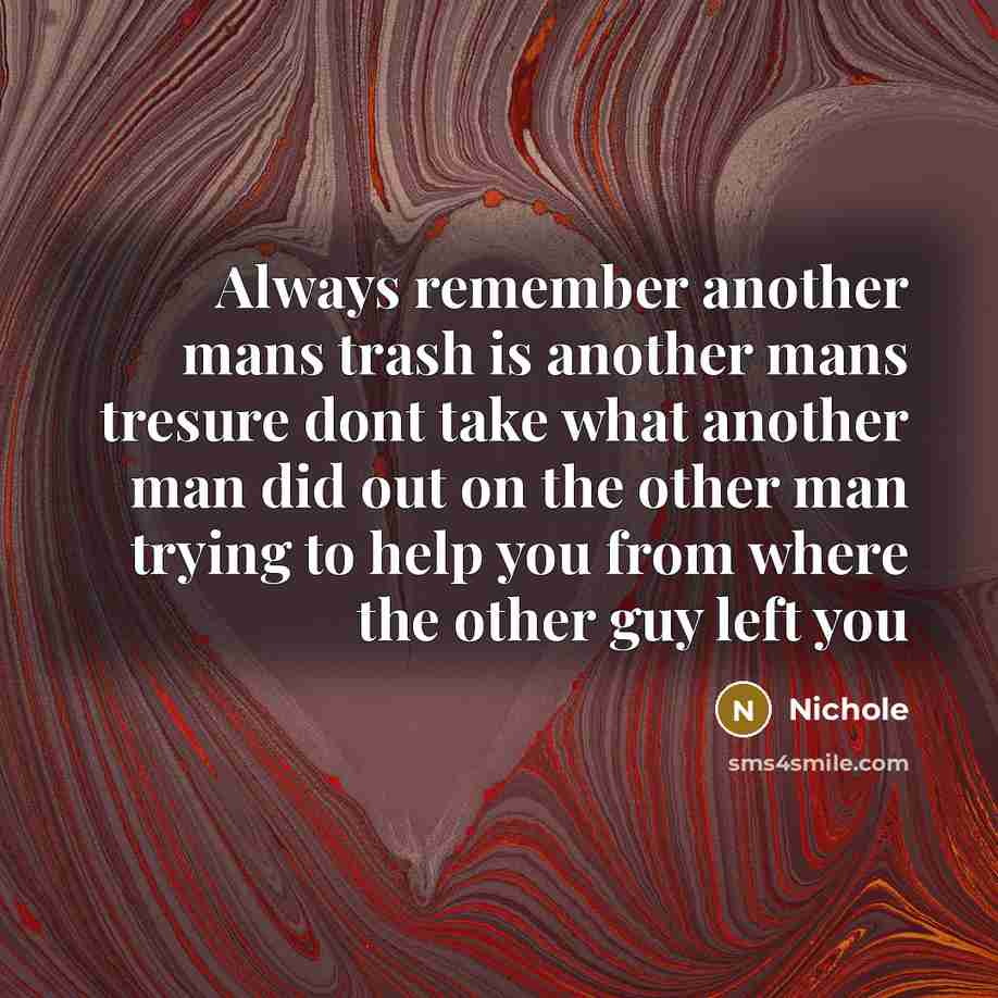 “Always remember another mans trash is another mans tresure dont take what another man did out on the other man trying to help you from where the other guy left you” quote by Nichole