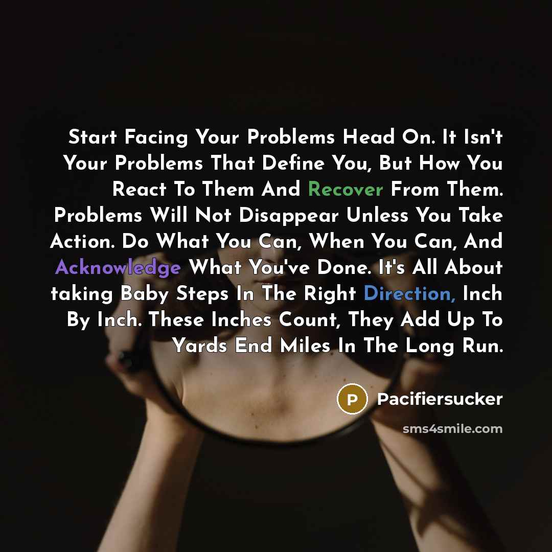 “Start Facing Your Problems Head On. It Isn't Your Problems That Define You, But How You React To Them And Recover From Them. Problems Will Not Disappear Unless You Take Action. Do What You Can, When You Can, And Acknowledge What You've Done. It's All About taking Baby Steps In The Right Direction…” quote by Pacifiersucker