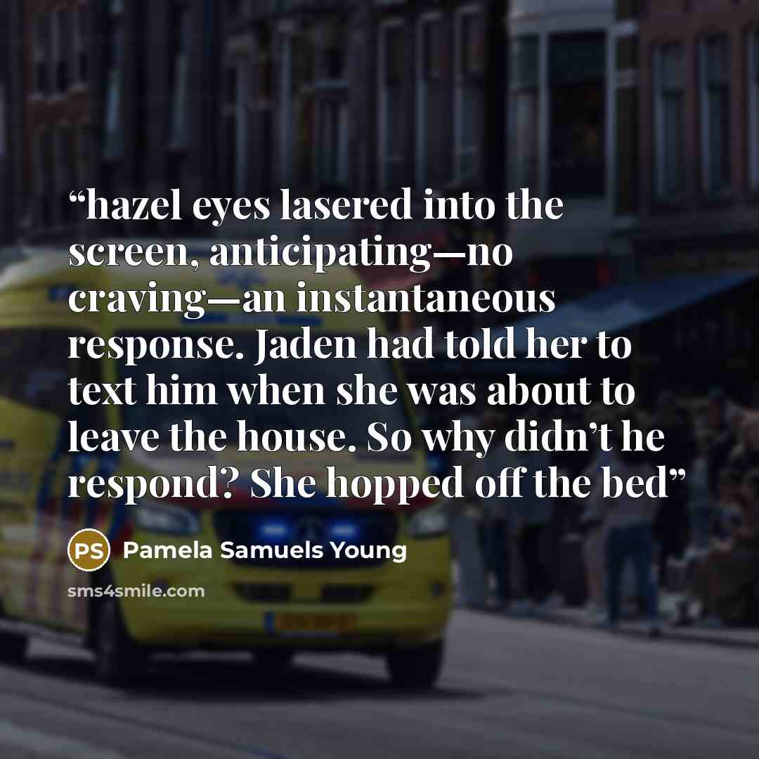 “hazel eyes lasered into the screen, anticipating—no craving—an instantaneous response. Jaden had told her to text him when she was about to leave the house. So why didn’t he respond? She hopped off the bed” quote by Pamela Samuels Young