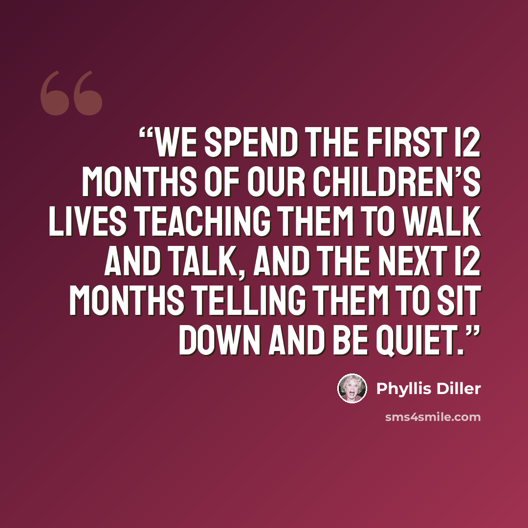 “We spend the first 12 months of our children’s lives teaching them to walk and talk, and the next 12 months telling them to sit down and be quiet.” quote by Phyllis Diller