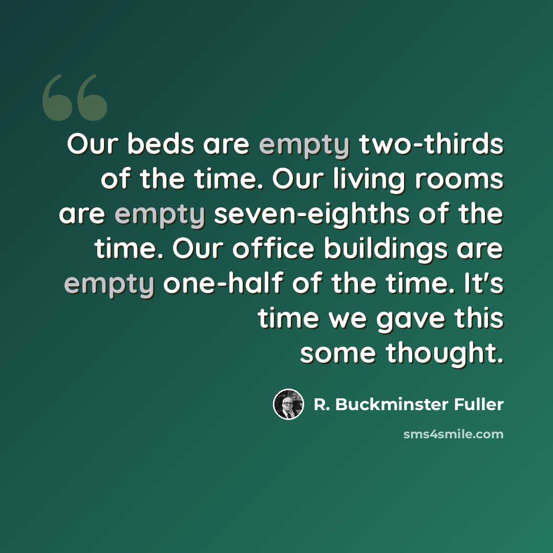 “Our beds are empty two-thirds of the time. Our living rooms are empty seven-eighths of the time. Our office buildings are empty one-half of the time. It's time we gave this some thought.” quote by R. Buckminster Fuller