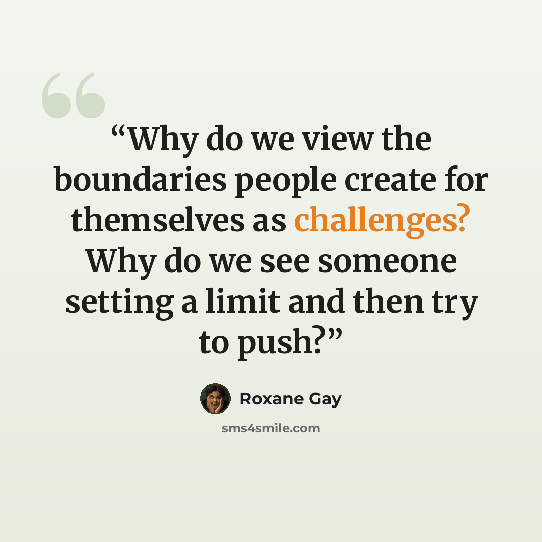 “Why do we view the boundaries people create for themselves as challenges? Why do we see someone setting a limit and then try to push?” quote by Roxane Gay