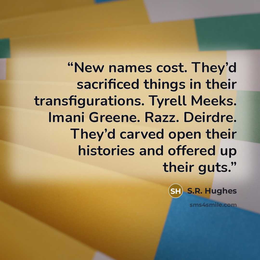 “New names cost. They’d sacrificed things in their transfigurations. Tyrell Meeks. Imani Greene. Razz. Deirdre. They’d carved open their histories and offered up their guts.” quote by S.R. Hughes