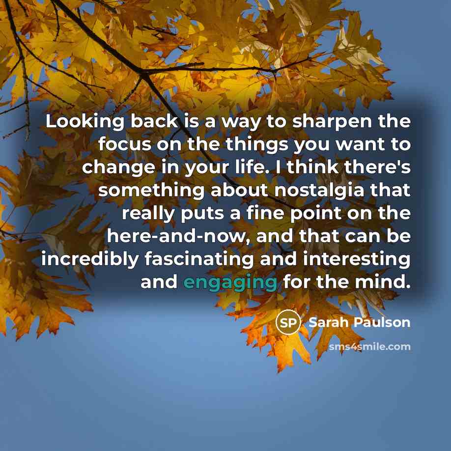 “Looking back is a way to sharpen the focus on the things you want to change in your life. I think there's something about nostalgia that really puts a fine point on the here-and-now, and that can be incredibly fascinating and interesting and engaging for the mind.” quote by Sarah Paulson