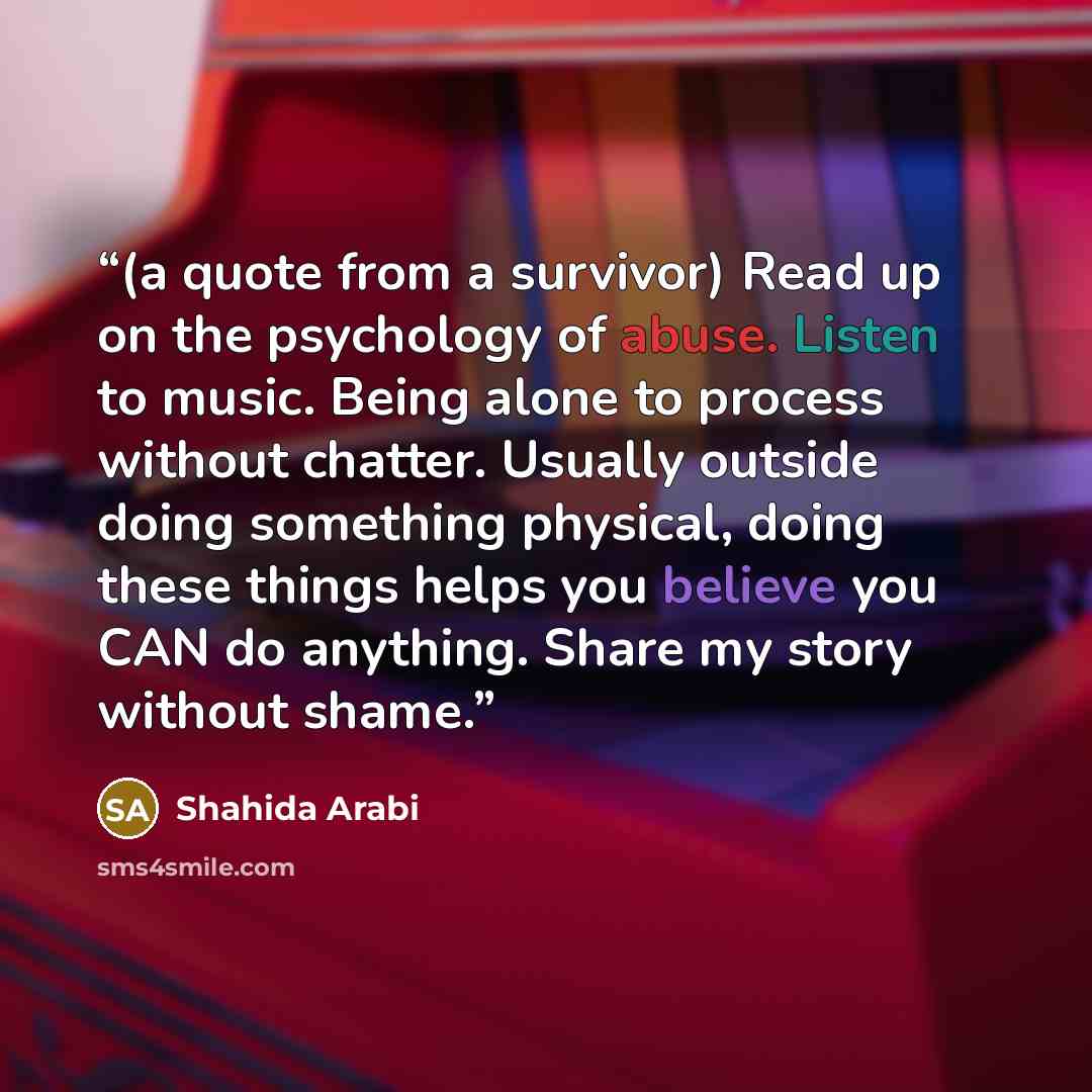 “(a quote from a survivor) Read up on the psychology of abuse. Listen to music. Being alone to process without chatter. Usually outside doing something physical, doing these things helps you believe you CAN do anything. Share my story without shame.” quote by Shahida Arabi