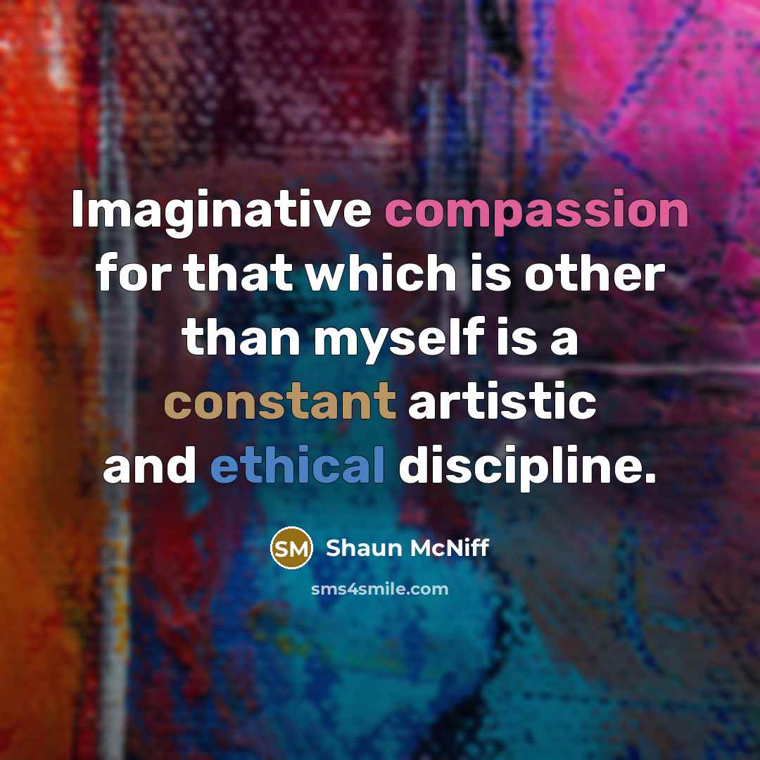 “Imaginative compassion for that which is other than myself is a constant artistic and ethical discipline.” quote by Shaun McNiff