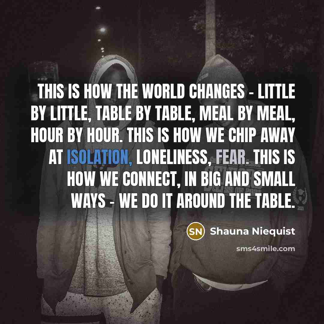 “This is how the world changes - little by little, table by table, meal by meal, hour by hour. This is how we chip away at isolation, loneliness, fear. This is how we connect, in big and small ways - we do it around the table.” quote by Shauna Niequist