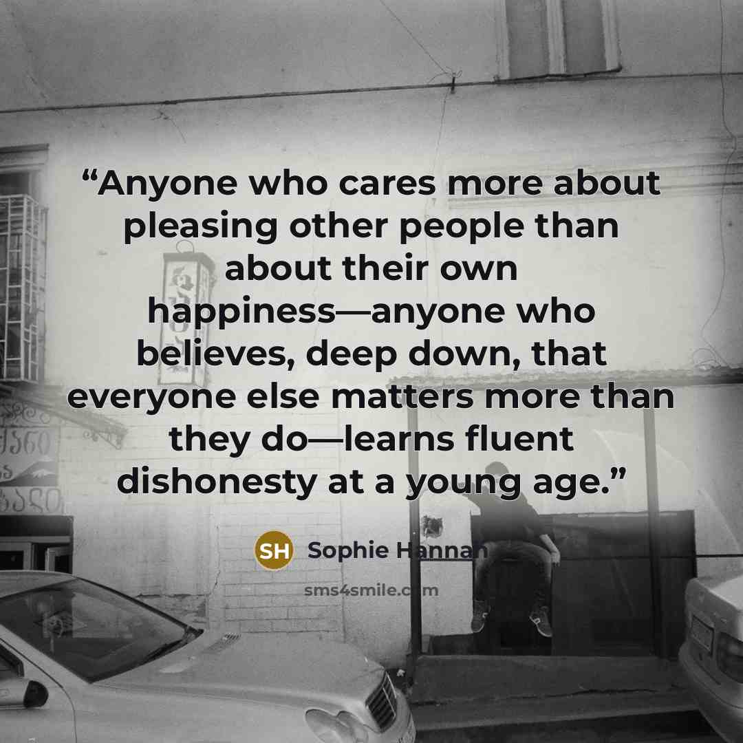 “Anyone who cares more about pleasing other people than about their own happiness—anyone who believes, deep down, that everyone else matters more than they do—learns fluent dishonesty at a young age.” quote by Sophie Hannah